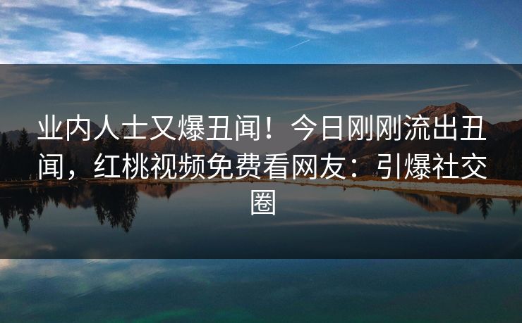 业内人士又爆丑闻！今日刚刚流出丑闻，红桃视频免费看网友：引爆社交圈