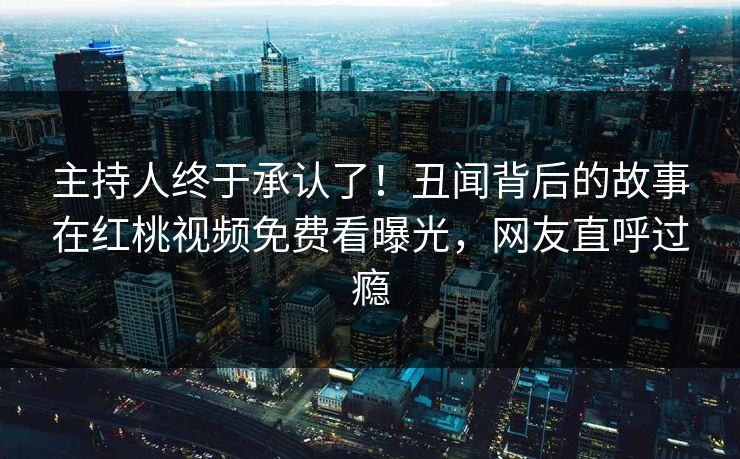 主持人终于承认了！丑闻背后的故事在红桃视频免费看曝光，网友直呼过瘾