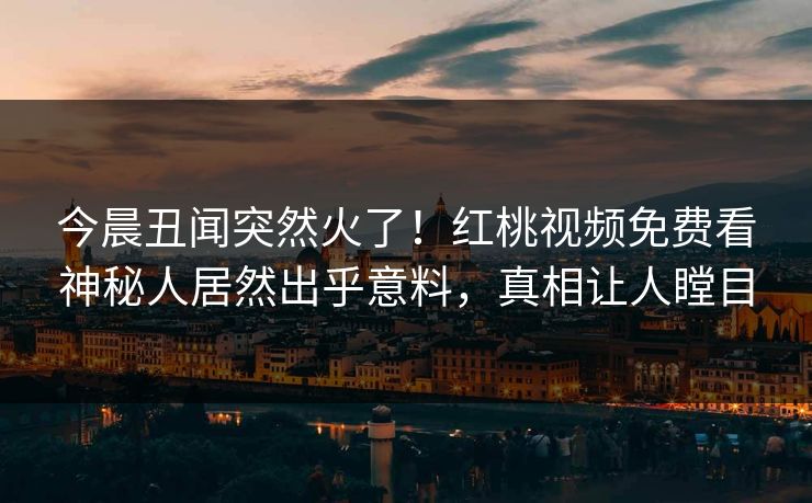 今晨丑闻突然火了！红桃视频免费看神秘人居然出乎意料，真相让人瞠目