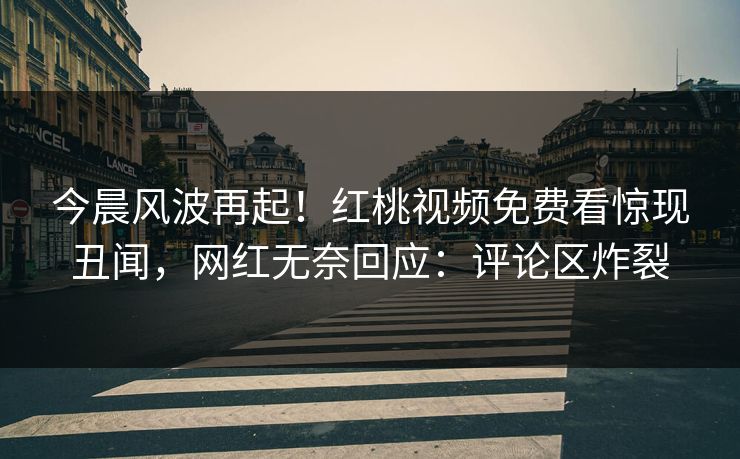 今晨风波再起！红桃视频免费看惊现丑闻，网红无奈回应：评论区炸裂