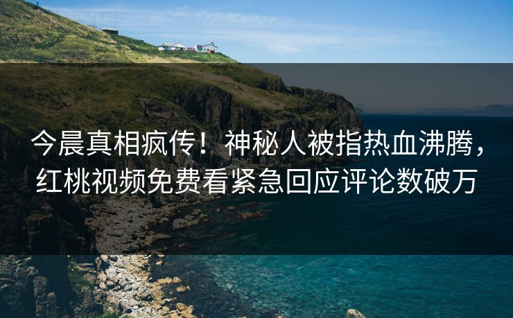 今晨真相疯传！神秘人被指热血沸腾，红桃视频免费看紧急回应评论数破万