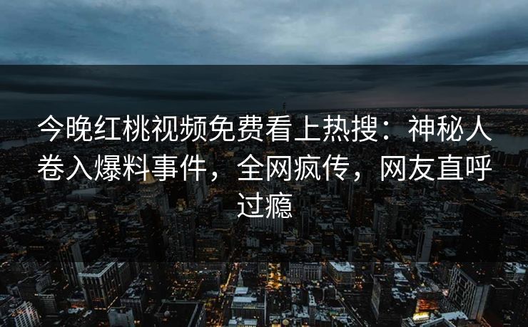 今晚红桃视频免费看上热搜：神秘人卷入爆料事件，全网疯传，网友直呼过瘾