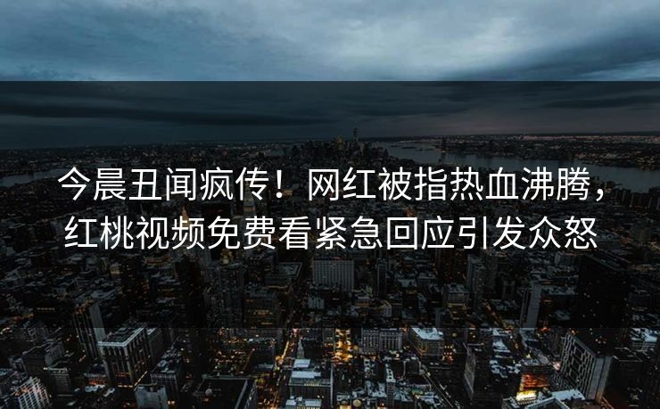 今晨丑闻疯传！网红被指热血沸腾，红桃视频免费看紧急回应引发众怒
