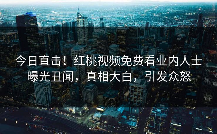 今日直击！红桃视频免费看业内人士曝光丑闻，真相大白，引发众怒