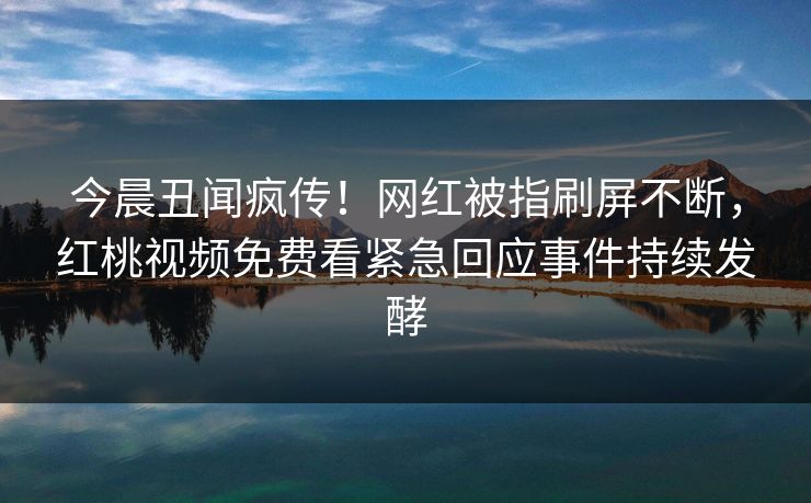 今晨丑闻疯传！网红被指刷屏不断，红桃视频免费看紧急回应事件持续发酵