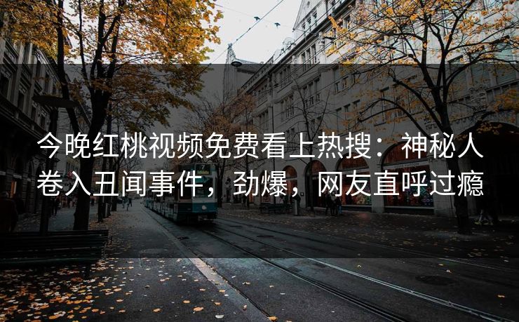 今晚红桃视频免费看上热搜：神秘人卷入丑闻事件，劲爆，网友直呼过瘾