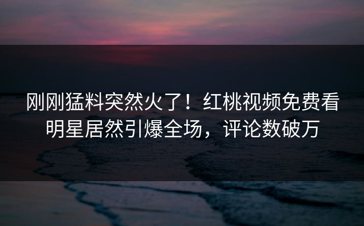刚刚猛料突然火了！红桃视频免费看明星居然引爆全场，评论数破万