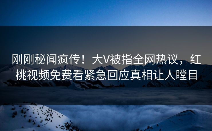 刚刚秘闻疯传！大V被指全网热议，红桃视频免费看紧急回应真相让人瞠目