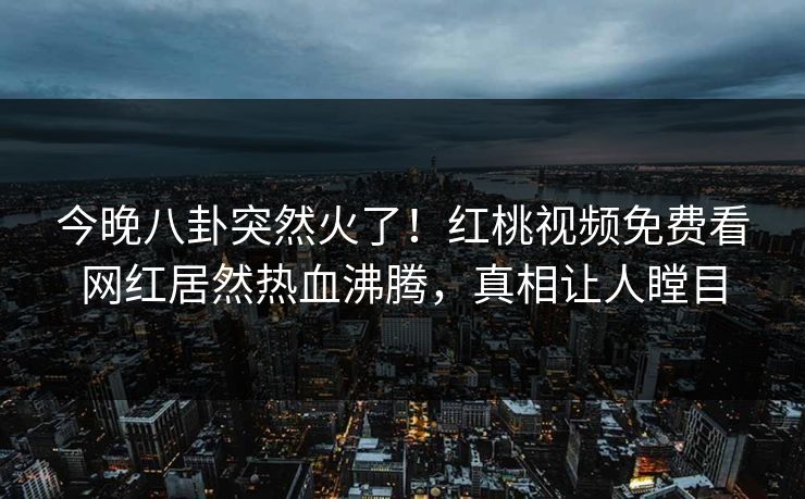 今晚八卦突然火了！红桃视频免费看网红居然热血沸腾，真相让人瞠目