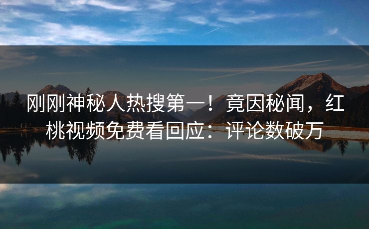 刚刚神秘人热搜第一！竟因秘闻，红桃视频免费看回应：评论数破万
