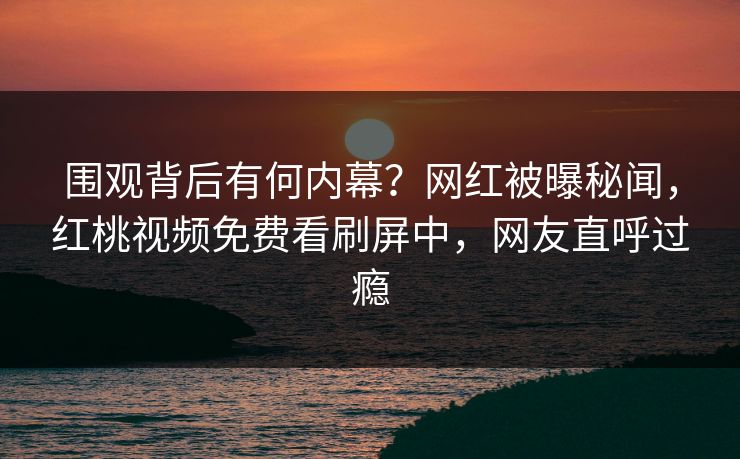 围观背后有何内幕？网红被曝秘闻，红桃视频免费看刷屏中，网友直呼过瘾