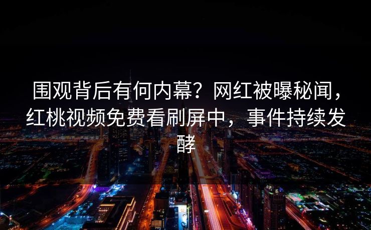 围观背后有何内幕？网红被曝秘闻，红桃视频免费看刷屏中，事件持续发酵