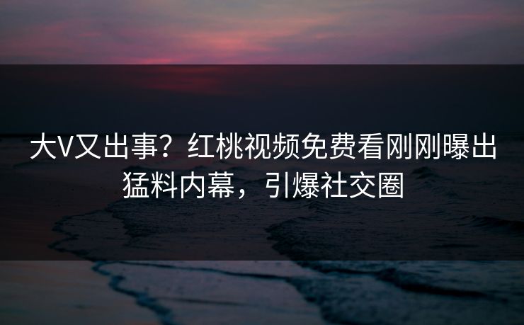 大V又出事？红桃视频免费看刚刚曝出猛料内幕，引爆社交圈