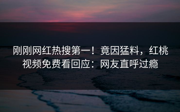 刚刚网红热搜第一！竟因猛料，红桃视频免费看回应：网友直呼过瘾