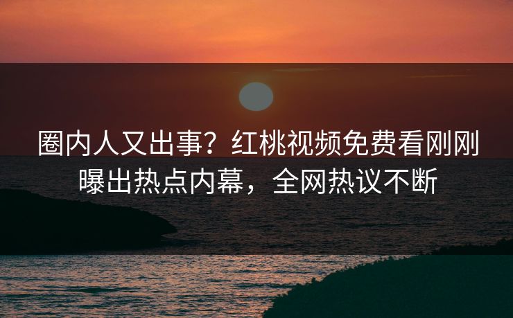 圈内人又出事？红桃视频免费看刚刚曝出热点内幕，全网热议不断