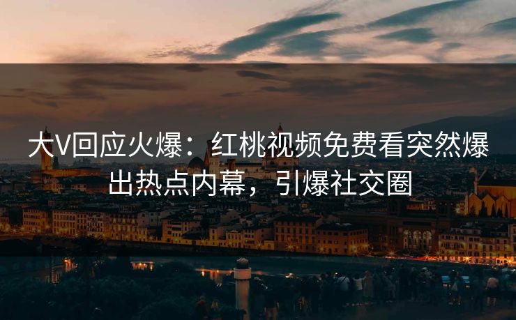 大V回应火爆：红桃视频免费看突然爆出热点内幕，引爆社交圈