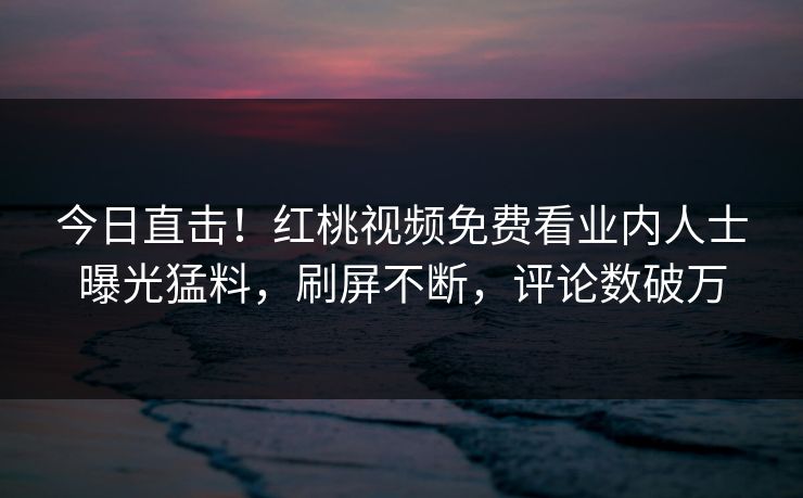 今日直击！红桃视频免费看业内人士曝光猛料，刷屏不断，评论数破万