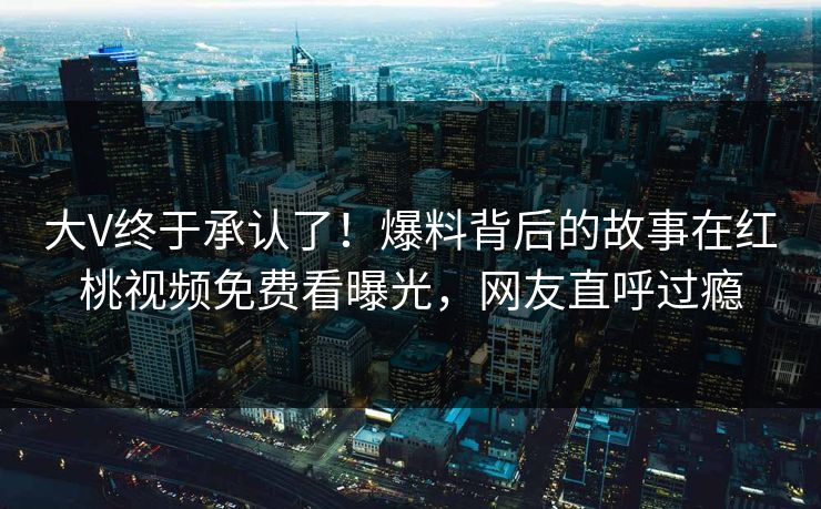 大V终于承认了！爆料背后的故事在红桃视频免费看曝光，网友直呼过瘾