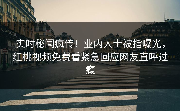 实时秘闻疯传！业内人士被指曝光，红桃视频免费看紧急回应网友直呼过瘾
