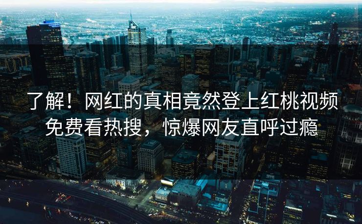 了解！网红的真相竟然登上红桃视频免费看热搜，惊爆网友直呼过瘾