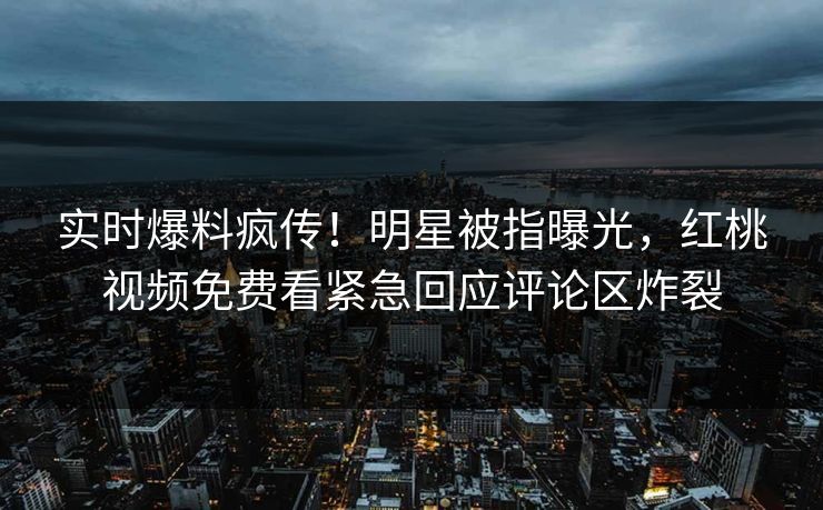 实时爆料疯传！明星被指曝光，红桃视频免费看紧急回应评论区炸裂