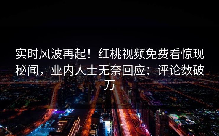 实时风波再起！红桃视频免费看惊现秘闻，业内人士无奈回应：评论数破万