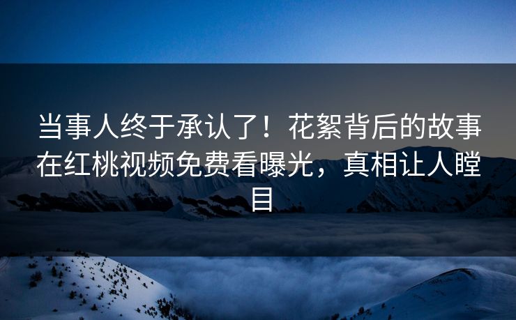当事人终于承认了！花絮背后的故事在红桃视频免费看曝光，真相让人瞠目