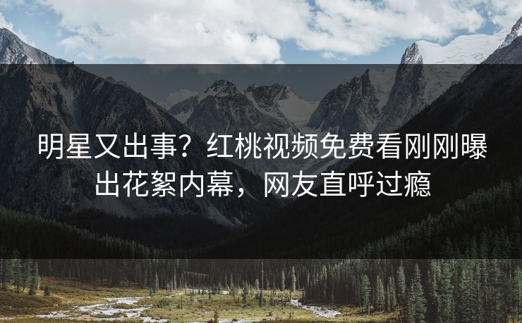 明星又出事？红桃视频免费看刚刚曝出花絮内幕，网友直呼过瘾