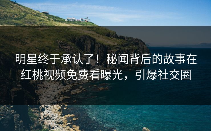 明星终于承认了！秘闻背后的故事在红桃视频免费看曝光，引爆社交圈