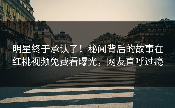 明星终于承认了！秘闻背后的故事在红桃视频免费看曝光，网友直呼过瘾