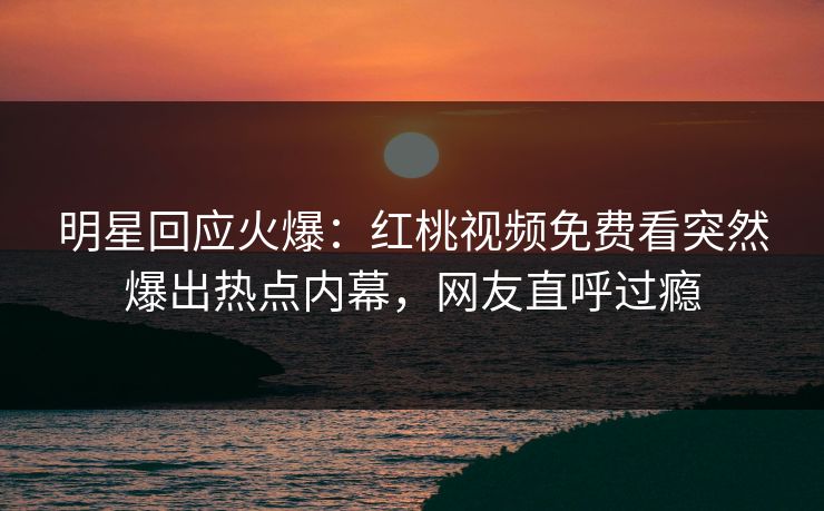 明星回应火爆：红桃视频免费看突然爆出热点内幕，网友直呼过瘾