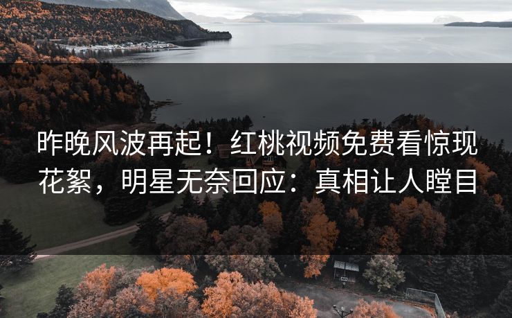 昨晚风波再起！红桃视频免费看惊现花絮，明星无奈回应：真相让人瞠目