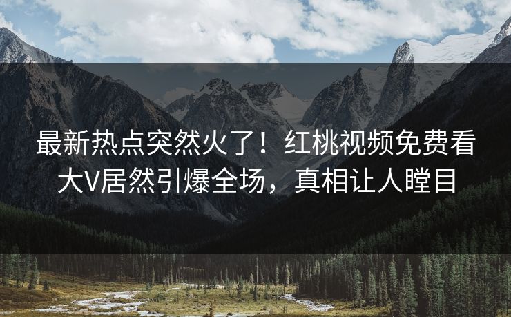 最新热点突然火了！红桃视频免费看大V居然引爆全场，真相让人瞠目