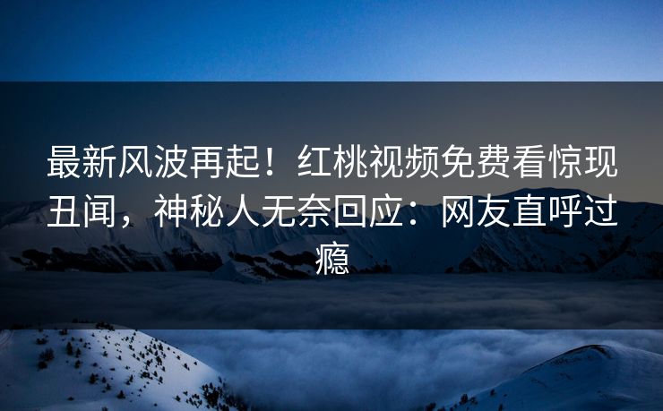 最新风波再起！红桃视频免费看惊现丑闻，神秘人无奈回应：网友直呼过瘾