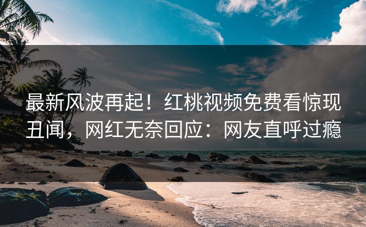 最新风波再起！红桃视频免费看惊现丑闻，网红无奈回应：网友直呼过瘾