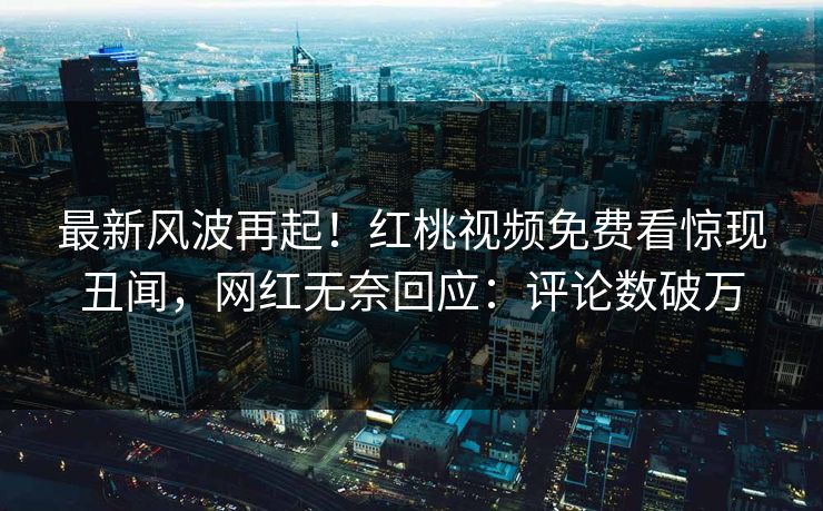 最新风波再起！红桃视频免费看惊现丑闻，网红无奈回应：评论数破万