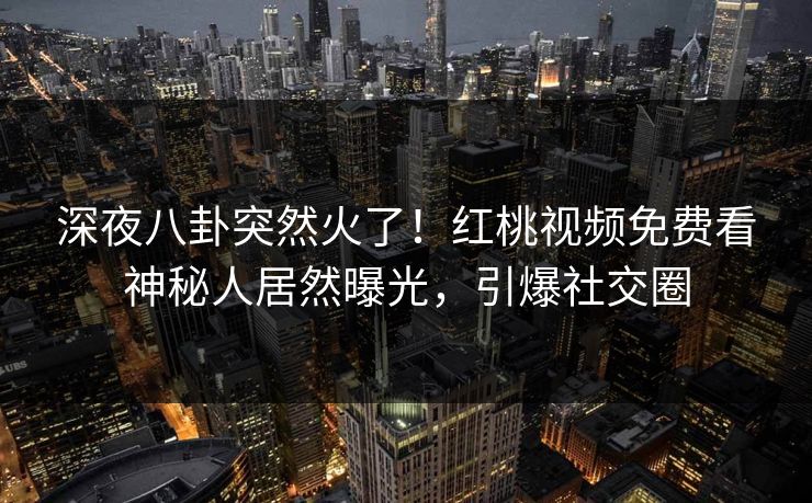 深夜八卦突然火了！红桃视频免费看神秘人居然曝光，引爆社交圈