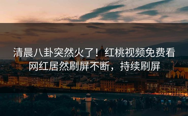 清晨八卦突然火了！红桃视频免费看网红居然刷屏不断，持续刷屏