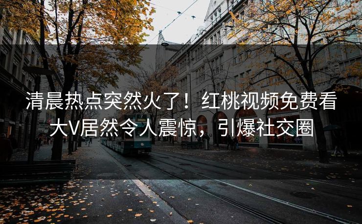 清晨热点突然火了！红桃视频免费看大V居然令人震惊，引爆社交圈