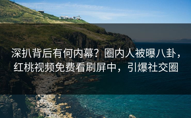 深扒背后有何内幕？圈内人被曝八卦，红桃视频免费看刷屏中，引爆社交圈