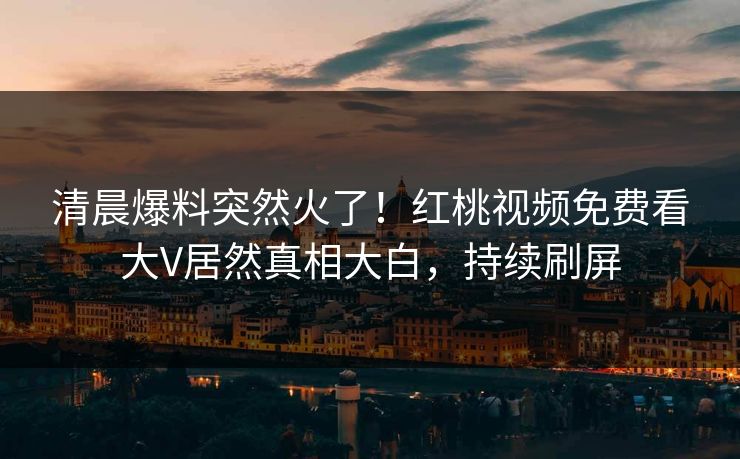 清晨爆料突然火了！红桃视频免费看大V居然真相大白，持续刷屏