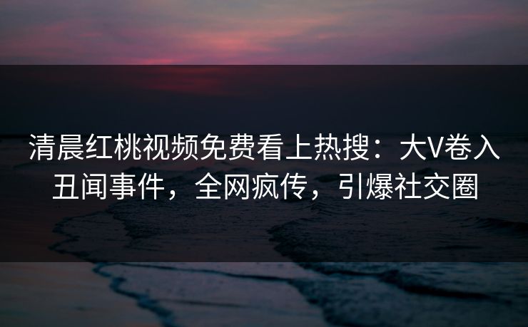 清晨红桃视频免费看上热搜：大V卷入丑闻事件，全网疯传，引爆社交圈