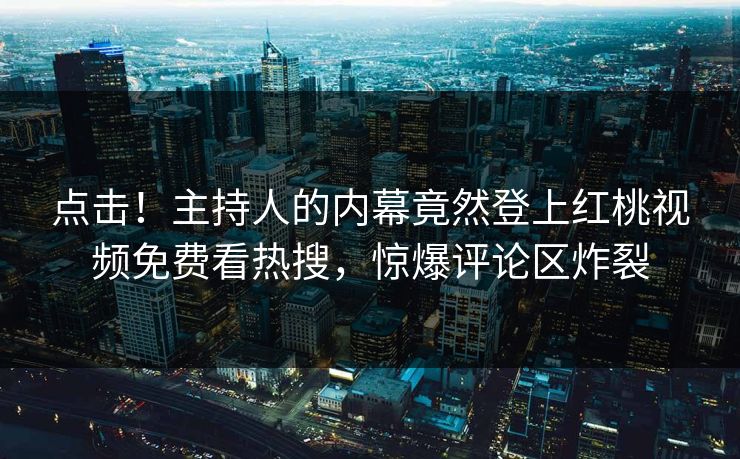 点击！主持人的内幕竟然登上红桃视频免费看热搜，惊爆评论区炸裂