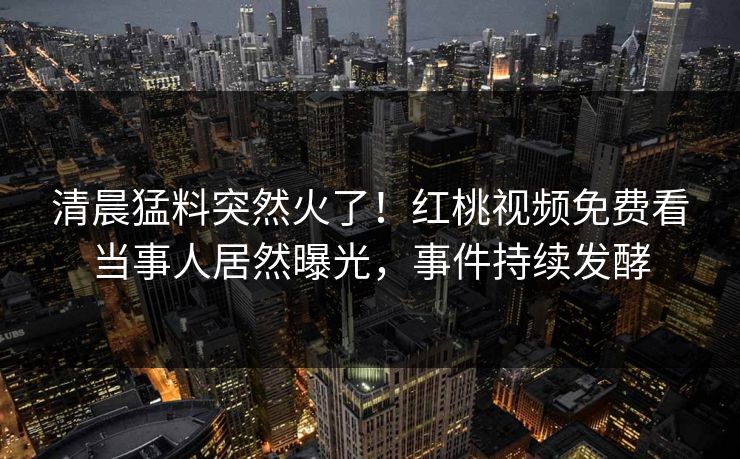 清晨猛料突然火了！红桃视频免费看当事人居然曝光，事件持续发酵