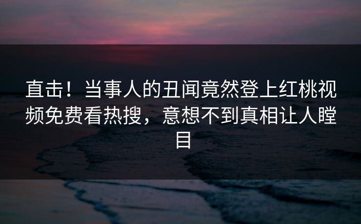 直击！当事人的丑闻竟然登上红桃视频免费看热搜，意想不到真相让人瞠目