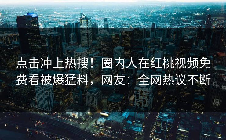 点击冲上热搜！圈内人在红桃视频免费看被爆猛料，网友：全网热议不断