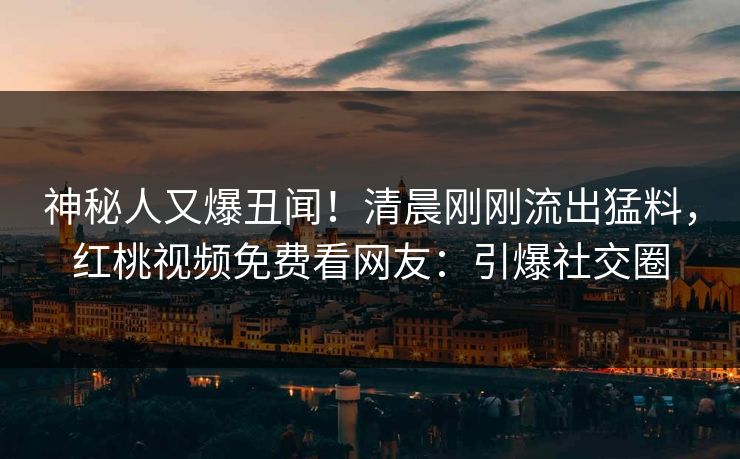 神秘人又爆丑闻！清晨刚刚流出猛料，红桃视频免费看网友：引爆社交圈