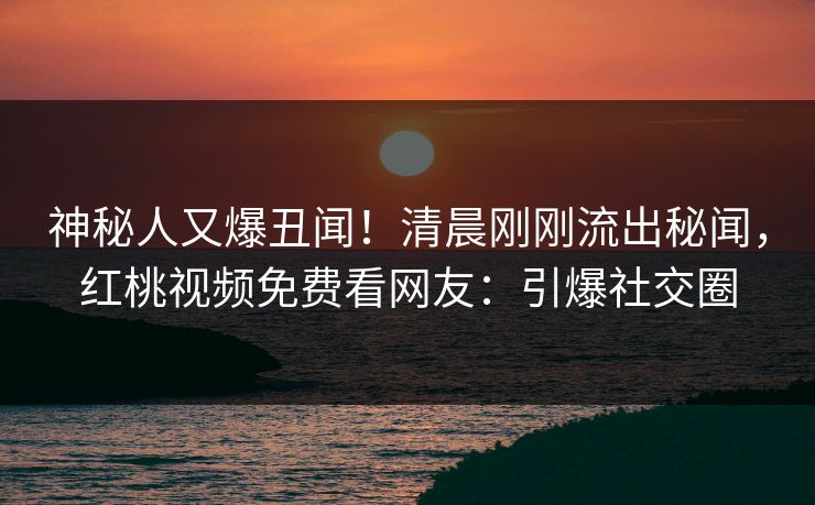 神秘人又爆丑闻！清晨刚刚流出秘闻，红桃视频免费看网友：引爆社交圈