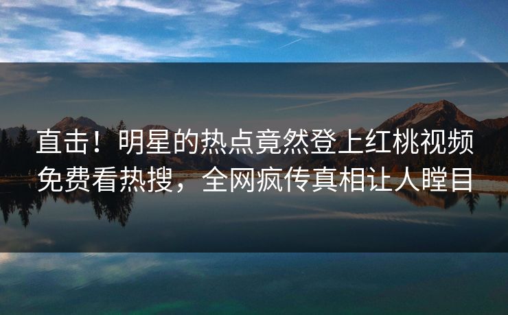 直击！明星的热点竟然登上红桃视频免费看热搜，全网疯传真相让人瞠目