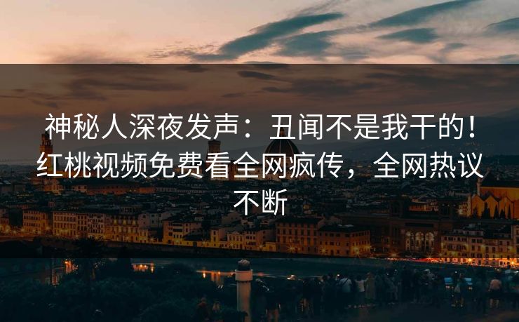 神秘人深夜发声：丑闻不是我干的！红桃视频免费看全网疯传，全网热议不断